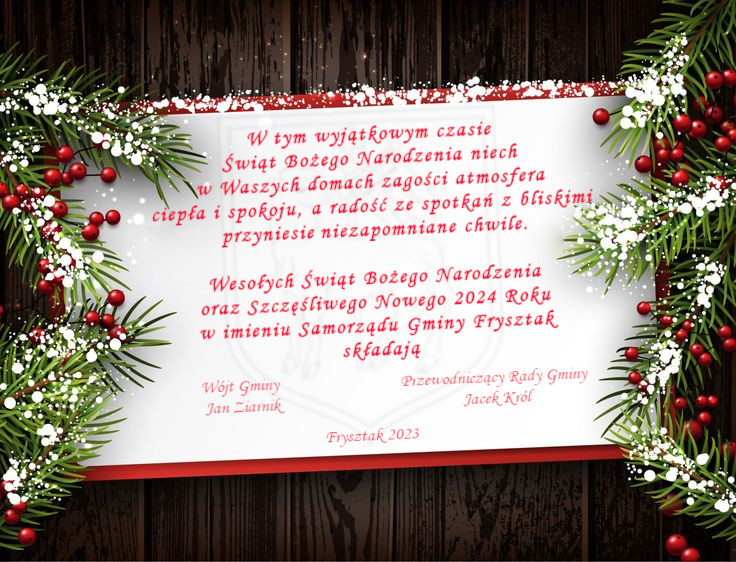 Kartka z życzeniami świątecznymi w tle deseń przypominający deski, bo bokach gałązki choinki z jarzębiną, na środku biała kartka z czerwoną obwódka, na kartce życzenia świąteczne napisane czerwoną czcionką "W tym wyjątkowym czasie Świąt Bożego Narodzenia niech w Waszych domach zagości atmosfera ciepła i spokoju, a radość ze spotkań z bliskimi przyniesie niezapomniane chwile.

Wesołych Świąt Bożego Narodzenia oraz Szczęśliwego Nowego 2024 Roku w imieniu Samorządu Gminy Frysztak składają. Wójt Gminy Frysztak Jan Ziarnik, Przewodniczący Rady Gminy Frysztak Jacek Król" na samym dole napis Frysztak 2023